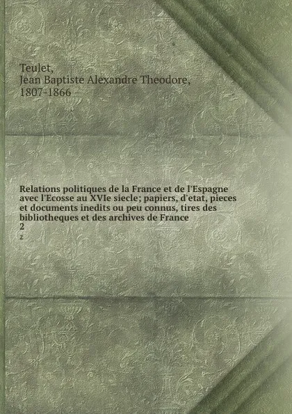 Обложка книги Relations politiques de la France et de l.Espagne avec l.Ecosse au XVIe siecle; papiers, d.etat, pieces et documents inedits ou peu connus, tires des bibliotheques et des archives de France. 2, Jean Baptiste Alexandre Theodore Teulet