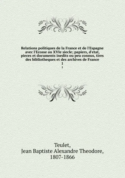 Обложка книги Relations politiques de la France et de l.Espagne avec l.Ecosse au XVIe siecle; papiers, d.etat, pieces et documents inedits ou peu connus, tires des bibliotheques et des archives de France. 1, Jean Baptiste Alexandre Theodore Teulet