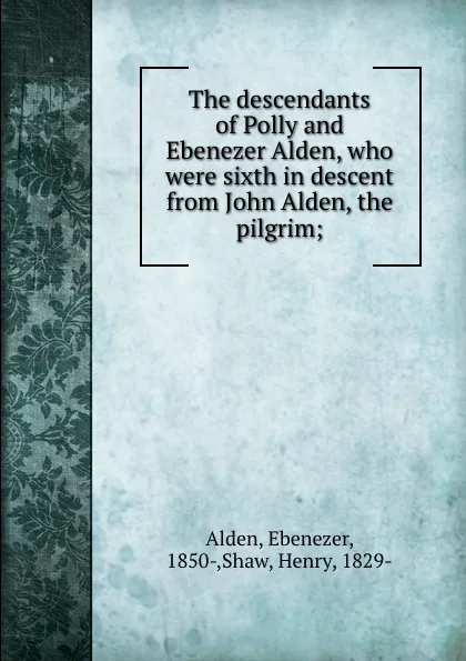 Обложка книги The descendants of Polly and Ebenezer Alden, who were sixth in descent from John Alden, the pilgrim;, Ebenezer Alden