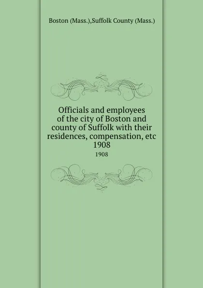 Обложка книги Officials and employees of the city of Boston and county of Suffolk with their residences, compensation, etc. 1908, Suffolk County