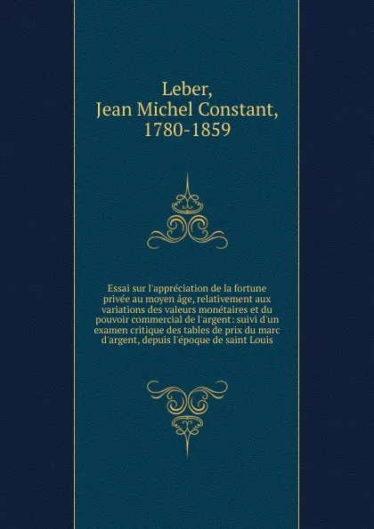 Обложка книги Essai sur l.appreciation de la fortune privee au moyen age, relativement aux variations des valeurs monetaires et du pouvoir commercial de l.argent: suivi d.un examen critique des tables de prix du marc d.argent, depuis l.epoque de saint Louis, Jean Michel Constant Leber