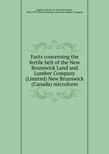 Обложка книги Facts concerning the fertile belt of the New Brunswick Land and Lumber Company (Limited) New Brunswick (Canada) microform, Charles Henry Lugrin