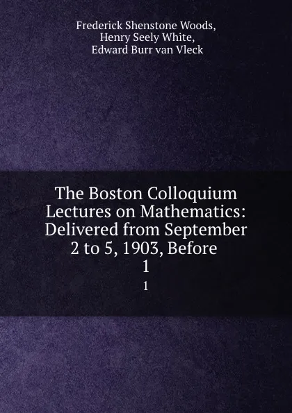 Обложка книги The Boston Colloquium Lectures on Mathematics: Delivered from September 2 to 5, 1903, Before . 1, Frederick Shenstone Woods