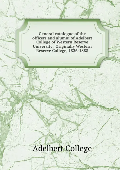 Обложка книги General catalogue of the officers and alumni of Adelbert College of Western Reserve University , Originally Western Reserve College, 1826-1888, Adelbert College