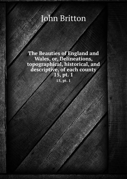 Обложка книги The Beauties of England and Wales, or, Delineations, topographical, historical, and descriptive, of each county. 15, pt. 1, John Britton