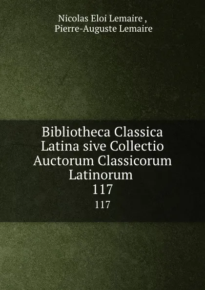 Обложка книги Bibliotheca Classica Latina sive Collectio Auctorum Classicorum Latinorum . 117, Nicolas Eloi Lemaire