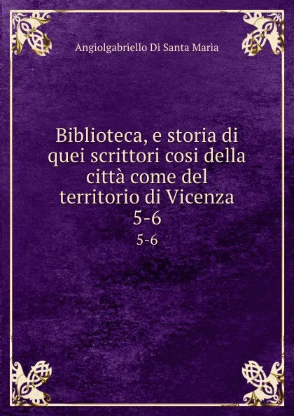 Обложка книги Biblioteca, e storia di quei scrittori cosi della citta come del territorio di Vicenza. 5-6, Angiolgabriello Di Santa Maria