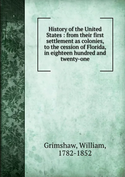 Обложка книги History of the United States : from their first settlement as colonies, to the cession of Florida, in eighteen hundred and twenty-one, William Grimshaw