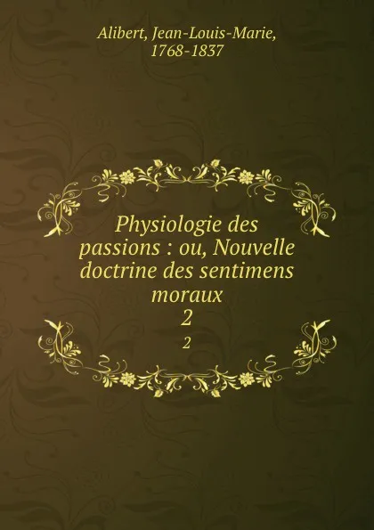 Обложка книги Physiologie des passions : ou, Nouvelle doctrine des sentimens moraux. 2, Jean-Louis-Marie Alibert