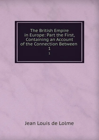 Обложка книги The British Empire in Europe: Part the First, Containing an Account of the Connection Between . 1, Jean Louis de Lolme