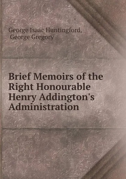 Обложка книги Brief Memoirs of the Right Honourable Henry Addington.s Administration ., George Isaac Huntingford