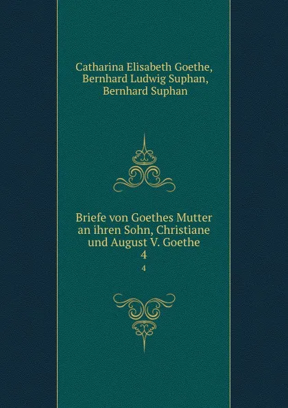 Обложка книги Briefe von Goethes Mutter an ihren Sohn, Christiane und August V. Goethe. 4, Catharina Elisabeth Goethe
