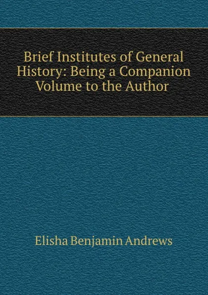 Обложка книги Brief Institutes of General History: Being a Companion Volume to the Author ., Andrews Elisha Benjamin