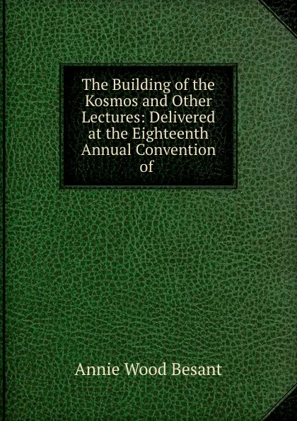 Обложка книги The Building of the Kosmos and Other Lectures: Delivered at the Eighteenth Annual Convention of ., Annie Wood Besant