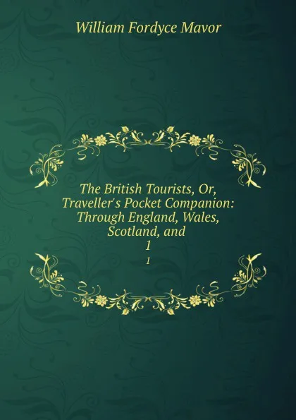 Обложка книги The British Tourists, Or, Traveller.s Pocket Companion: Through England, Wales, Scotland, and . 1, William Fordyce Mavor