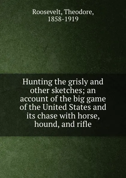 Обложка книги Hunting the grisly and other sketches; an account of the big game of the United States and its chase with horse, hound, and rifle, Theodore Roosevelt