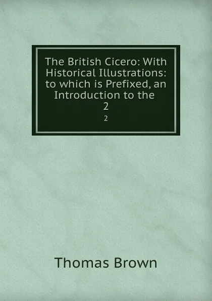 Обложка книги The British Cicero: With Historical Illustrations: to which is Prefixed, an Introduction to the . 2, Thomas Brown