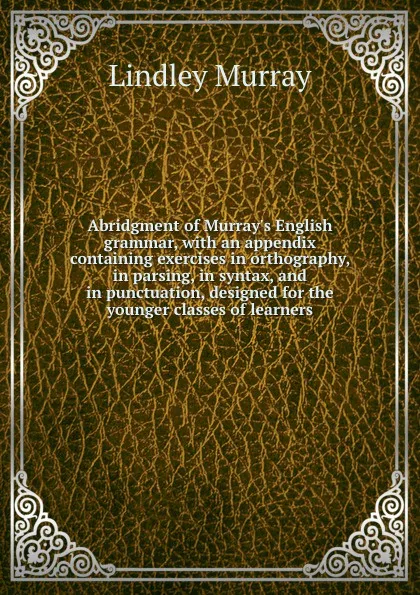 Обложка книги Abridgment of Murray.s English grammar, with an appendix containing exercises in orthography, in parsing, in syntax, and in punctuation, designed for the younger classes of learners, Lindley Murray