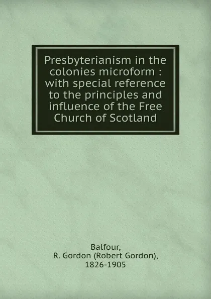 Обложка книги Presbyterianism in the colonies microform : with special reference to the principles and influence of the Free Church of Scotland, Robert Gordon Balfour