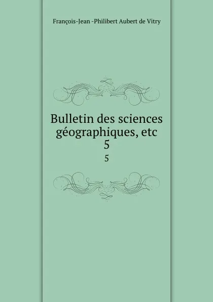 Обложка книги Bulletin des sciences geographiques, etc. 5, François-Jean Philibert Aubert de Vitry