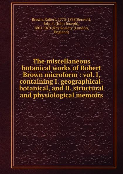 Обложка книги The miscellaneous botanical works of Robert Brown microform : vol. I, containing I. geographical-botanical, and II. structural and physiological memoirs, Robert Brown