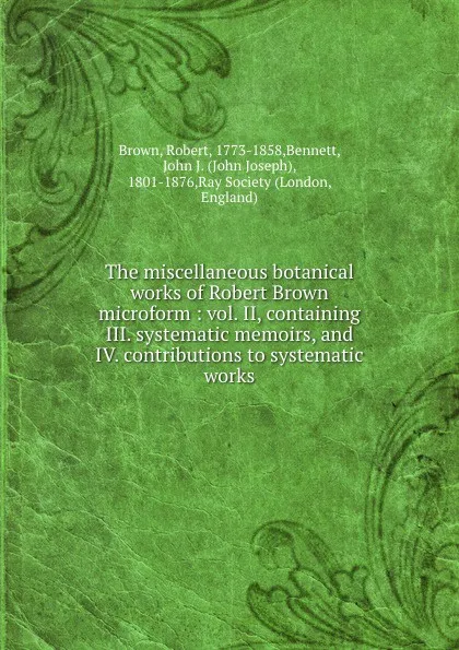 Обложка книги The miscellaneous botanical works of Robert Brown microform : vol. II, containing III. systematic memoirs, and IV. contributions to systematic works, Robert Brown