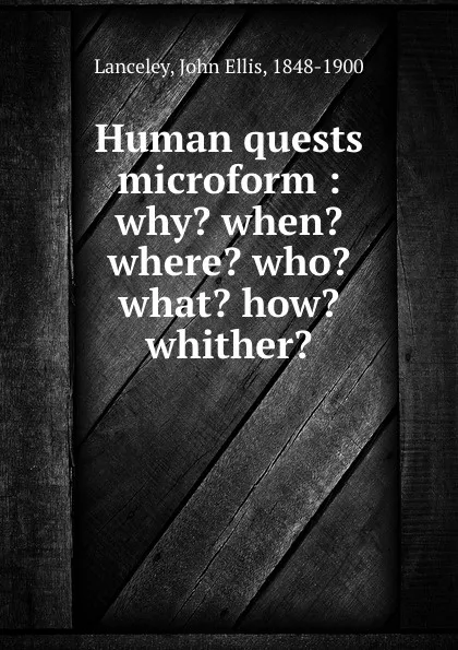 Обложка книги Human quests microform : why. when. where. who. what. how. whither., John Ellis Lanceley