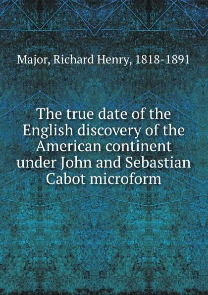 Обложка книги The true date of the English discovery of the American continent under John and Sebastian Cabot microform, Richard Henry Major