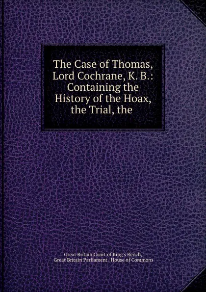 Обложка книги The Case of Thomas, Lord Cochrane, K. B.: Containing the History of the Hoax, the Trial, the ., Great Britain Court of King's Bench