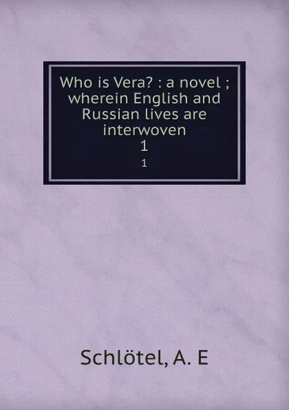 Обложка книги Who is Vera. : a novel ; wherein English and Russian lives are interwoven. 1, A.E. Schlötel