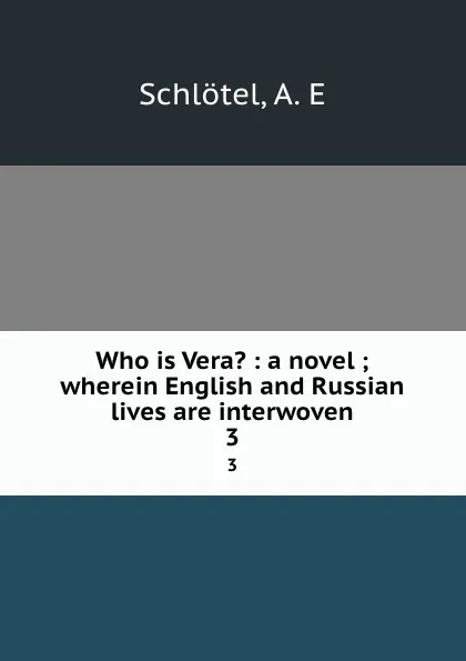 Обложка книги Who is Vera. : a novel ; wherein English and Russian lives are interwoven. 3, A.E. Schlötel