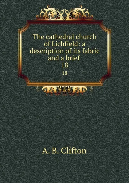 Обложка книги The cathedral church of Lichfield: a description of its fabric and a brief . 18, A.B. Clifton