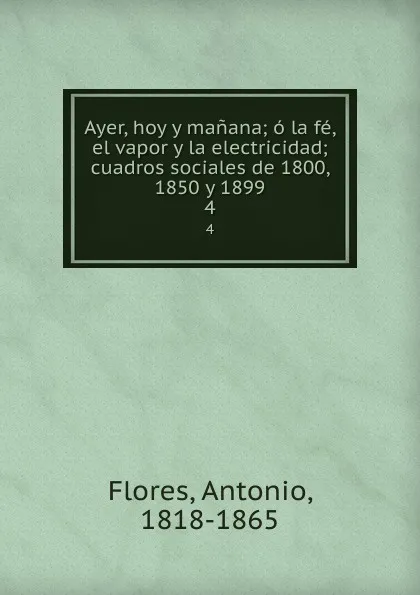Обложка книги Ayer, hoy y manana; o la fe, el vapor y la electricidad; cuadros sociales de 1800, 1850 y 1899. 4, Antonio Flores