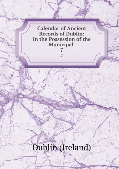 Обложка книги Calendar of Ancient Records of Dublin: In the Possession of the Municipal . 7, Dublin Ireland