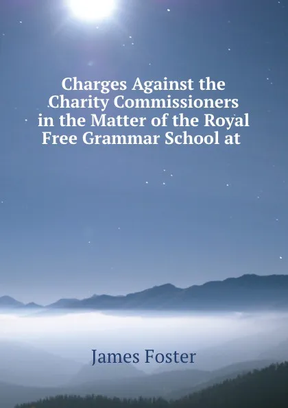 Обложка книги Charges Against the Charity Commissioners in the Matter of the Royal Free Grammar School at ., James Foster