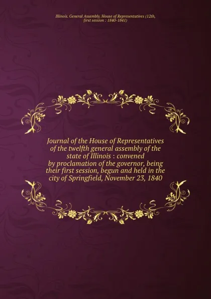 Обложка книги Journal of the House of Representatives of the twelfth general assembly of the state of Illinois : convened by proclamation of the governor, being their first session, begun and held in the city of Springfield, November 23, 1840, Illinois. General Assembly. House of Representatives