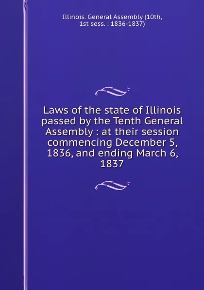 Обложка книги Laws of the state of Illinois passed by the Tenth General Assembly : at their session commencing December 5, 1836, and ending March 6, 1837, Illinois. General Assembly