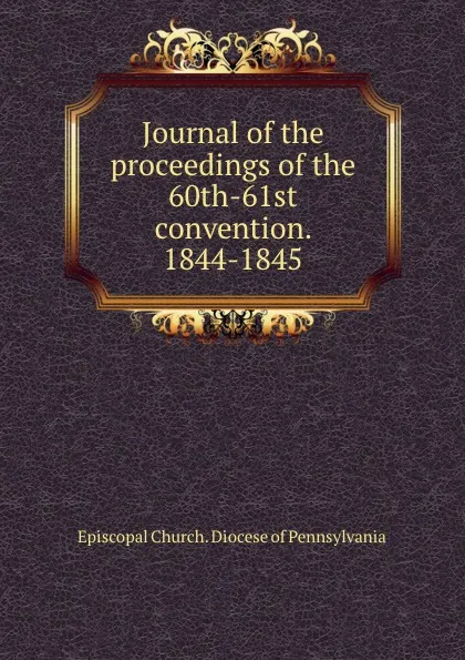 Обложка книги Journal of the proceedings of the 60th-61st convention. 1844-1845, Episcopal Church. Diocese of Pennsylvania