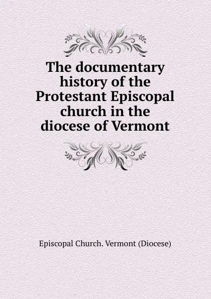 Обложка книги The documentary history of the Protestant Episcopal church in the diocese of Vermont, Episcopal Church. Vermont Diocese