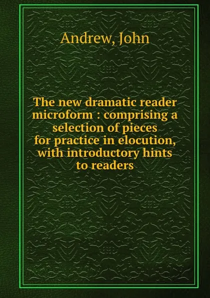 Обложка книги The new dramatic reader microform : comprising a selection of pieces for practice in elocution, with introductory hints to readers, John Andrew