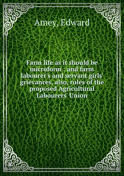 Обложка книги Farm life as it should be microform : and farm labourer.s and servant girls. grievances, also, rules of the proposed Agricultural Labourers. Union, Edward Amey