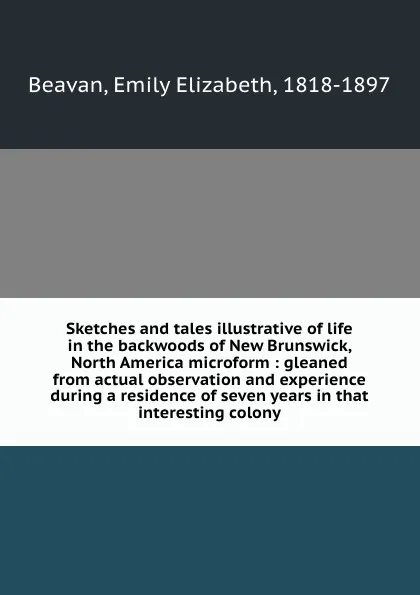 Обложка книги Sketches and tales illustrative of life in the backwoods of New Brunswick, North America microform : gleaned from actual observation and experience during a residence of seven years in that interesting colony, Emily Elizabeth Beavan