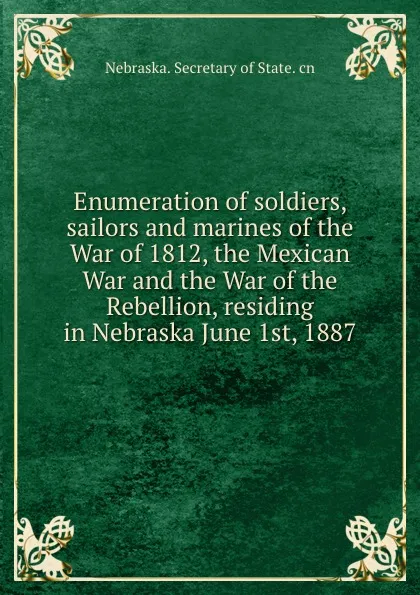 Обложка книги Enumeration of soldiers, sailors and marines of the War of 1812, the Mexican War and the War of the Rebellion, residing in Nebraska June 1st, 1887, Nebraska. Secretary of State. cn