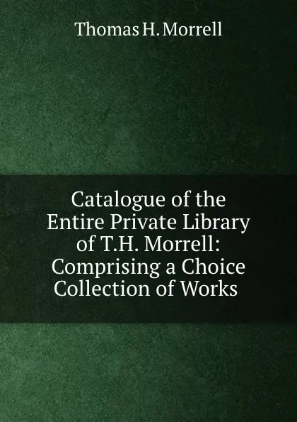 Обложка книги Catalogue of the Entire Private Library of T.H. Morrell: Comprising a Choice Collection of Works ., Thomas H. Morrell