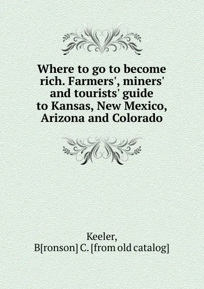 Обложка книги Where to go to become rich. Farmers., miners. and tourists. guide to Kansas, New Mexico, Arizona and Colorado, Bronson C. Keeler