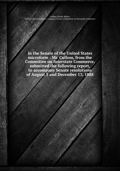 Обложка книги In the Senate of the United States microform : Mr. Cullom, from the Committee on Interstate Commerce, submitted the following report, to accompany Senate resolutions of August 3 and December 13, 1888, Shelby Moore Cullom