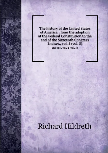 Обложка книги The history of the United States of America : from the adoption of the Federal Constitution to the end of the Sixteenth Congress. 2nd ser., vol. 2 (vol. 5), Hildreth Richard