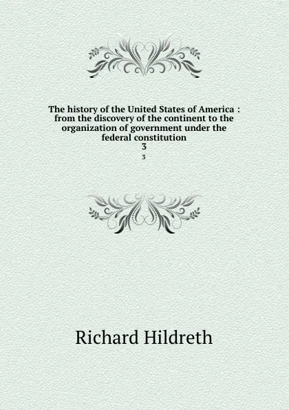 Обложка книги The history of the United States of America : from the discovery of the continent to the organization of government under the federal constitution. 3, Hildreth Richard