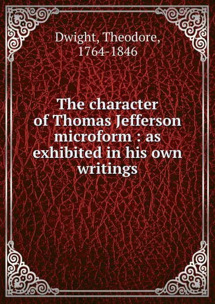 Обложка книги The character of Thomas Jefferson microform : as exhibited in his own writings, Theodore Dwight