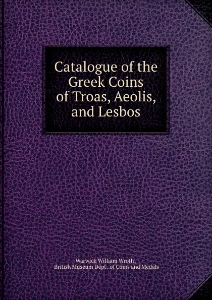 Обложка книги Catalogue of the Greek Coins of Troas, Aeolis, and Lesbos, Warwick William Wroth